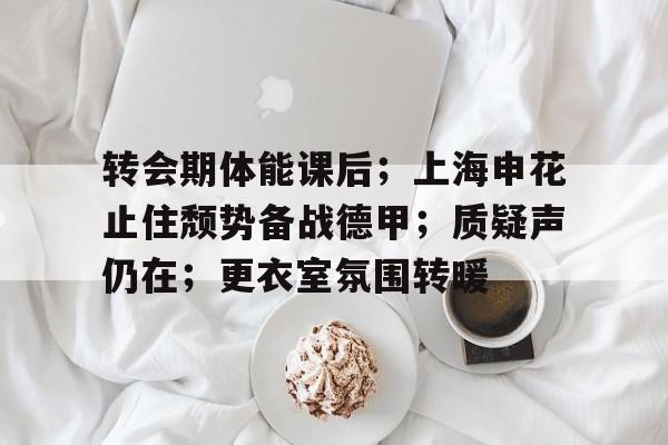华体会登录-转会期体能课后；上海申花止住颓势备战德甲；质疑声仍在；更衣室氛围转暖的简单介绍
