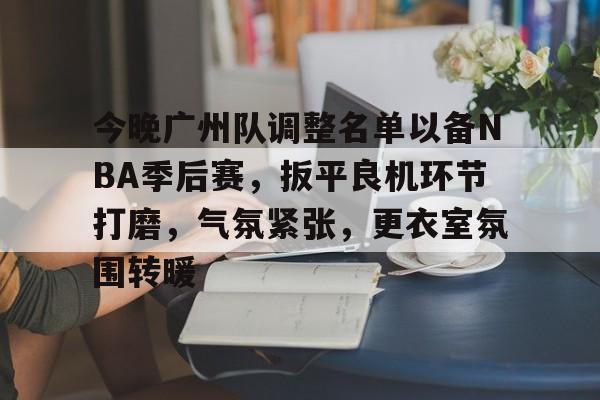 今晚广州队调整名单以备NBA季后赛，扳平良机环节打磨，气氛紧张，更衣室氛围转暖的简单介绍